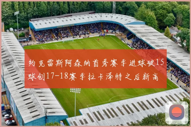 约克雷斯阿森纳首秀赛季进球破15球创17-18赛季拉卡泽特之后新高