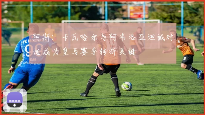 阿斯：卡瓦哈尔与阿韦洛亚坦诚对话成为皇马赛季转折关键
