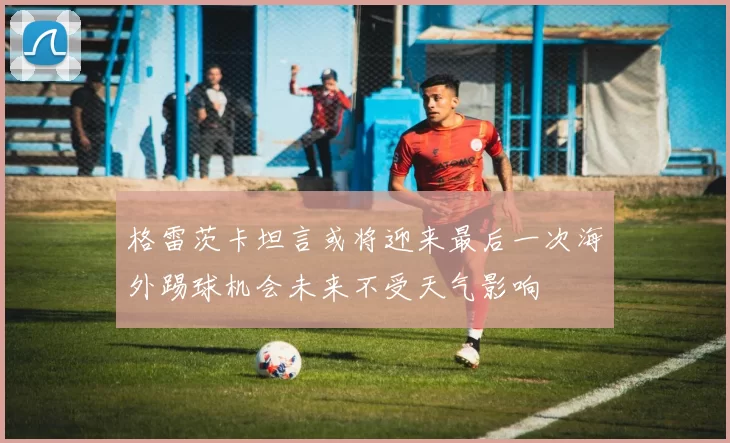 格雷茨卡坦言或将迎来最后一次海外踢球机会未来不受天气影响