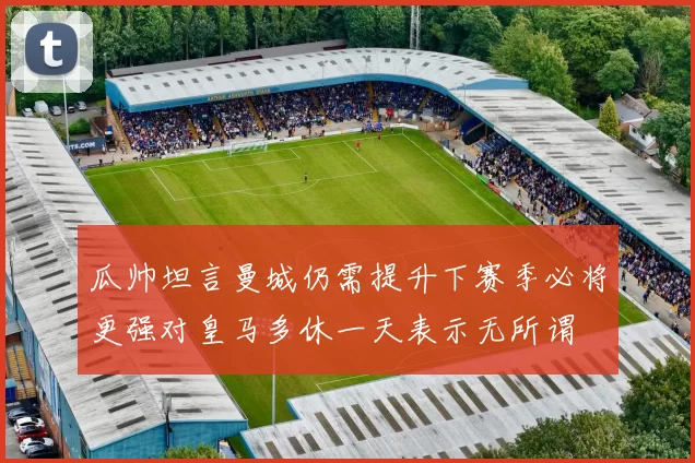 瓜帅坦言曼城仍需提升下赛季必将更强对皇马多休一天表示无所谓