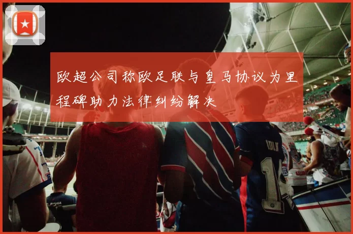 欧超公司称欧足联与皇马协议为里程碑助力法律纠纷解决