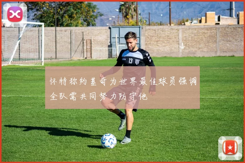 怀特称约基奇为世界最佳球员强调全队需共同努力防守他