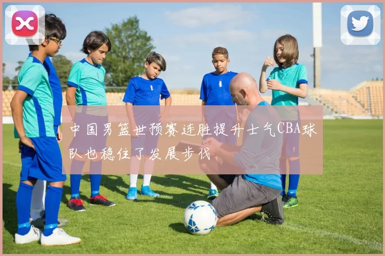 中国男篮世预赛连胜提升士气CBA球队也稳住了发展步伐