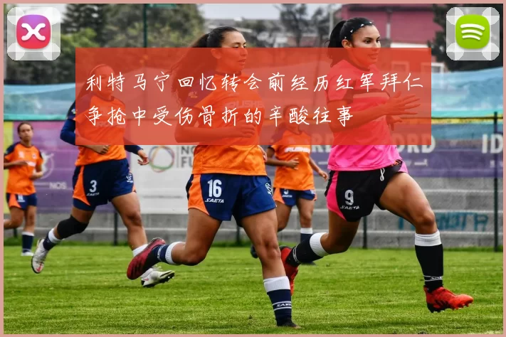 利特马宁回忆转会前经历红军拜仁争抢中受伤骨折的辛酸往事