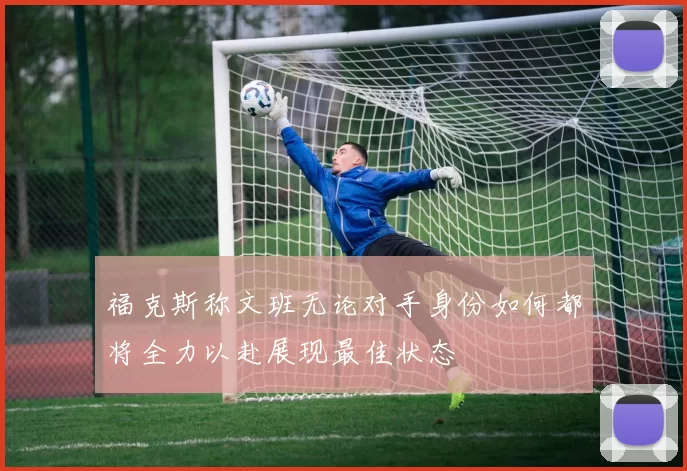 福克斯称文班无论对手身份如何都将全力以赴展现最佳状态