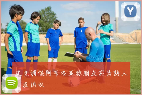 皮克调侃阿韦洛亚称朋友实为熟人引发热议