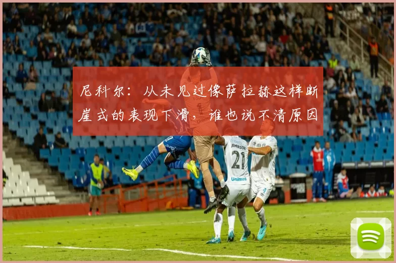 尼科尔：从未见过像萨拉赫这样断崖式的表现下滑，谁也说不清原因
