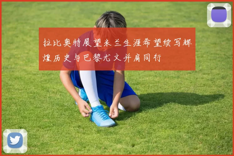 拉比奥特展望米兰生涯希望续写辉煌历史与巴黎尤文并肩同行