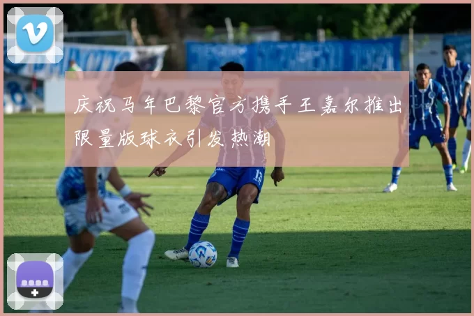 庆祝马年巴黎官方携手王嘉尔推出限量版球衣引发热潮