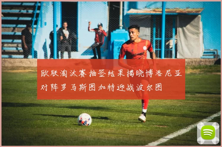 欧联淘汰赛抽签结果揭晓博洛尼亚对阵罗马斯图加特迎战波尔图