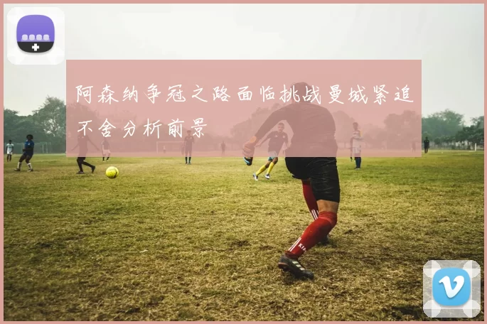 阿森纳争冠之路面临挑战曼城紧追不舍分析前景