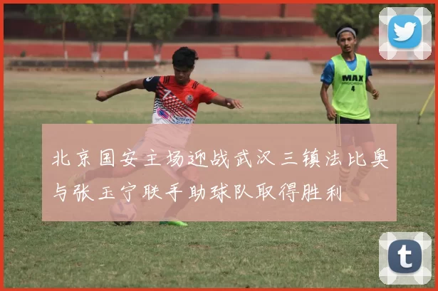 北京国安主场迎战武汉三镇法比奥与张玉宁联手助球队取得胜利