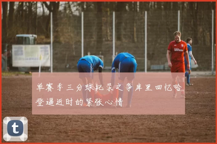 单赛季三分球纪录之争库里回忆哈登逼近时的紧张心情