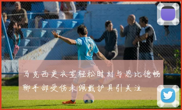 马克西更衣室轻松时刻与恩比德畅聊手部受伤未佩戴护具引关注