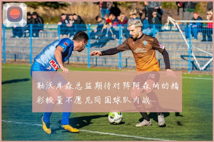 勒沃库森总监期待对阵阿森纳的精彩较量不愿见同国球队内战